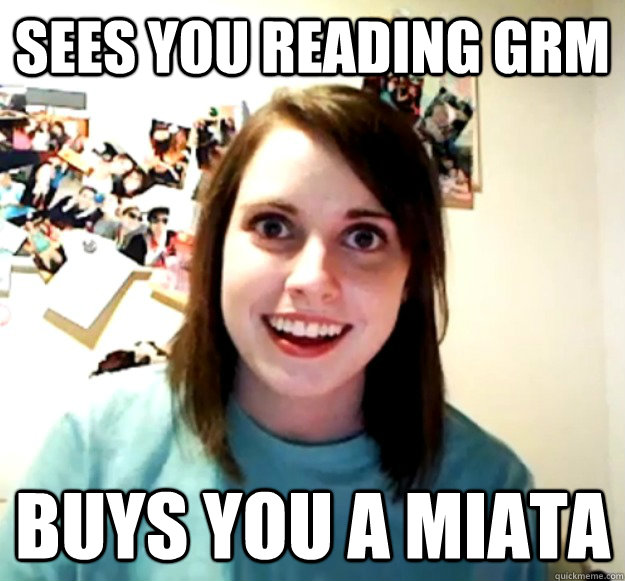 Sees you reading GRM buys you a miata  Overly Attached Girlfriend