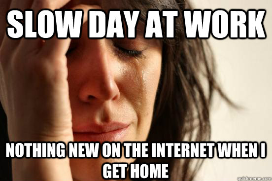 Slow day at work nothing new on the internet when i get home  First World Problems