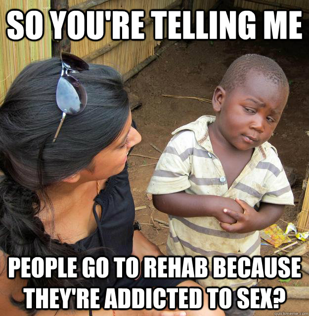 So you're telling me PEOPLE GO TO REHAB BECAUSE THey're addicted to sex?  Skeptical Third World Child