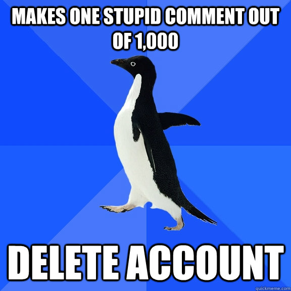 Makes one stupid comment out of 1,000 DELETE ACCOUNT  Socially Awkward Penguin