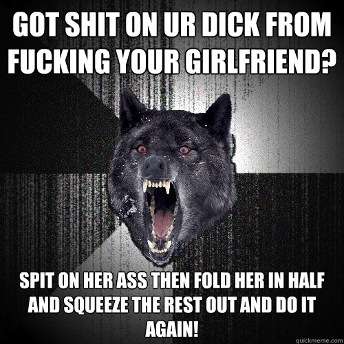 Got shit on ur dick from fucking your girlfriend? Spit on her ass then fold her in half and squeeze the rest out and do it again!  Insanity Wolf