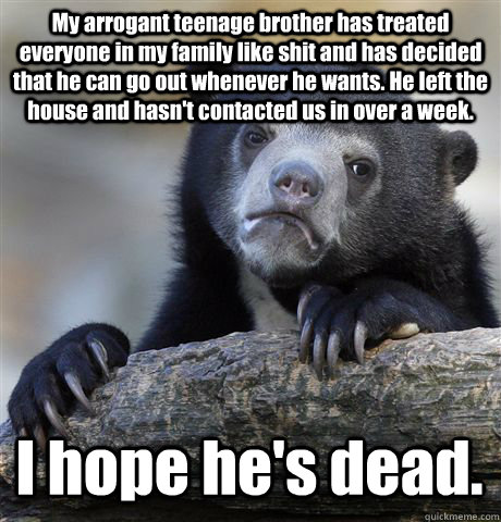 My arrogant teenage brother has treated everyone in my family like shit and has decided that he can go out whenever he wants. He left the house and hasn't contacted us in over a week.  I hope he's dead.  Confession Bear