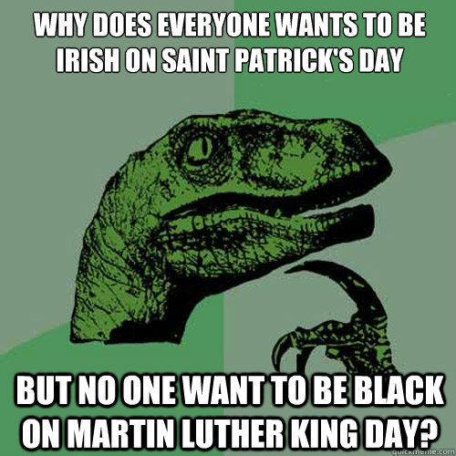 Why does everyone wants to be Irish on Saint Patrick's Day But no one want to be Black on Martin Luther King Day?  Philosoraptor