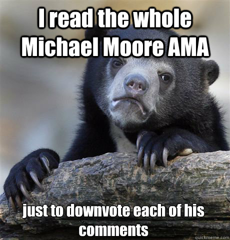 I read the whole Michael Moore AMA just to downvote each of his comments  Confession Bear