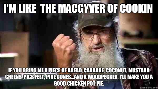 I'm like  the MacGyver of cookin If you bring me a piece of bread, cabbage, coconut, mustard greens, pigs feet, pine cones...and a woodpecker, I'll make you a good chicken pot pie.     - I'm like  the MacGyver of cookin If you bring me a piece of bread, cabbage, coconut, mustard greens, pigs feet, pine cones...and a woodpecker, I'll make you a good chicken pot pie.      Si Duck Dynasty