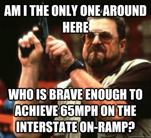Am i the only one around here who is brave enough to achieve 65mph on the interstate on-ramp?  Am I The Only One Around Here