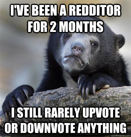 I've been a redditor for 2 months I still rarely upvote or downvote anything  Confession Bear