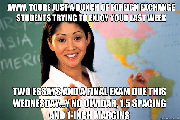 Aww, youre just a bunch of foreign exchange students trying to enjoy your last week abroad... two essays and a final exam due this wednesday...y no olvidar, 1.5 spacing and 1-inch margins  Unhelpful High School Teacher