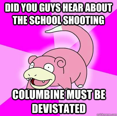dID YOU GUYS HEAR ABOUT THE SCHOOL SHOOTING Columbine must be devistated  Slowpoke