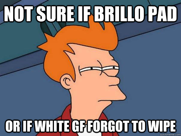 not sure if brillo pad or if white gf forgot to wipe  Futurama Fry