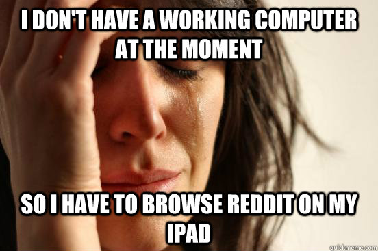 I don't have a working computer at the moment So I have to browse Reddit on my ipad  First World Problems