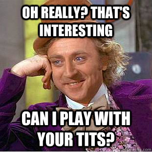 Oh really? that's interesting Can I play with your tits?  Creepy Wonka