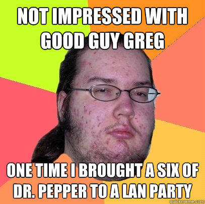 Not impressed with Good guy greg one time i brought a six of Dr. pepper to a lan party  Butthurt Dweller