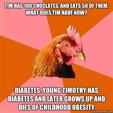 Tim has 100 choclates, and eats 50 of them. What does tim have now? Diabetes. Young timothy has diabetes and later grows up and dies of childhood obesity  True story now anti joke chicken