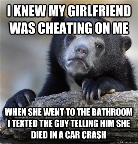 I knew my girlfriend was cheating on me when she went to the bathroom I texted the guy telling him she died in a car crash   Confession Bear