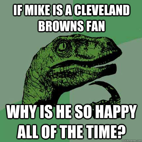 If mike is a cleveland browns fan why is he so happy all of the time?  Philosoraptor