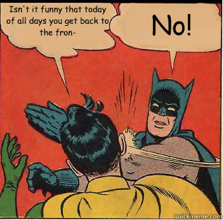 Isn't it funny that today of all days you get back to the fron- No!  Slappin Batman