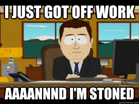 I just got off work Aaaannnd i'm stoned  Aaand its gone