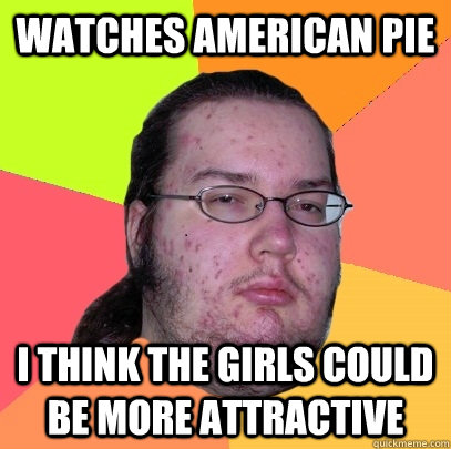 Watches American pie  I think the girls could be more attractive  Butthurt Dweller