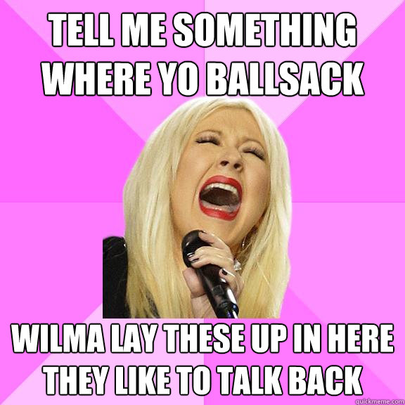 Tell me something
where yo ballsack Wilma lay these up in here
they like to talk back  Wrong Lyrics Christina
