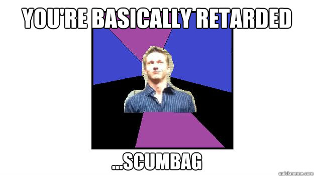 You're Basically retarded ...scumbag  Scumbag