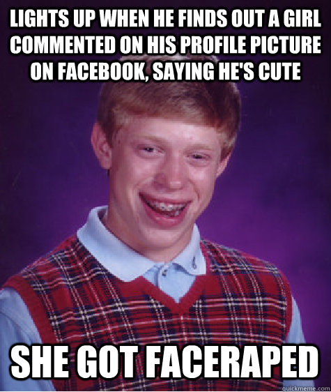 Lights up when he finds out a girl commented on his profile picture on facebook, saying he's cute She got faceraped  Bad Luck Brian