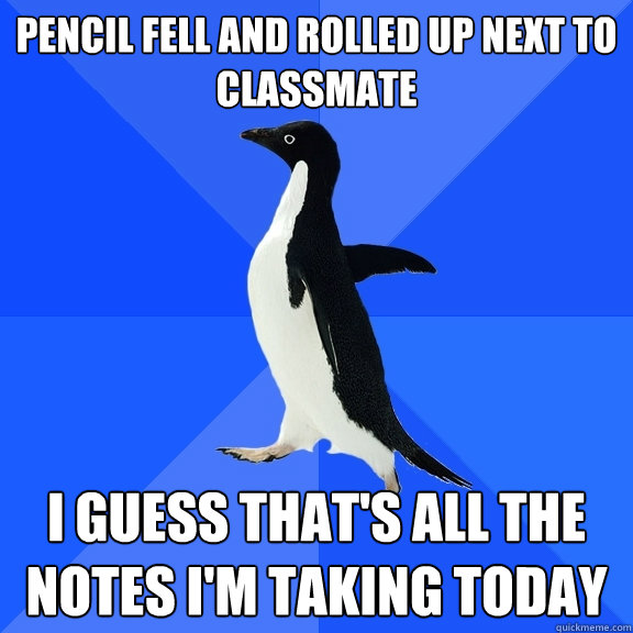 Pencil fell and rolled up next to classmate i guess that's all the notes I'm taking today  Socially Awkward Penguin