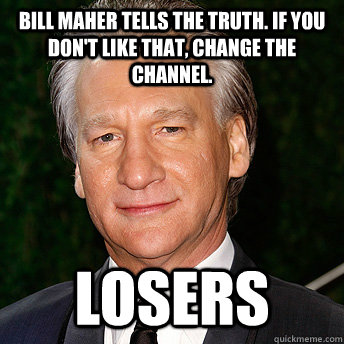 Bill Maher tells the truth. IF you don't like that, change the channel. LOSERS  Scumbag Bill Maher