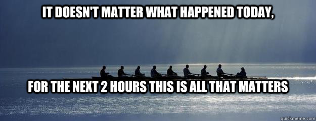 It doesn't matter what happened today, For the next 2 hours this is all that matters - It doesn't matter what happened today, For the next 2 hours this is all that matters  Rowing Inspiration