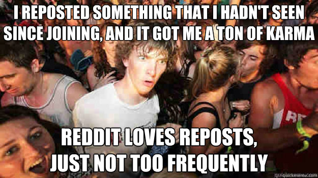 I reposted something that I hadn't seen
since joining, and it got me a ton of karma reddit loves reposts,
just not too frequently  Sudden Clarity Clarence