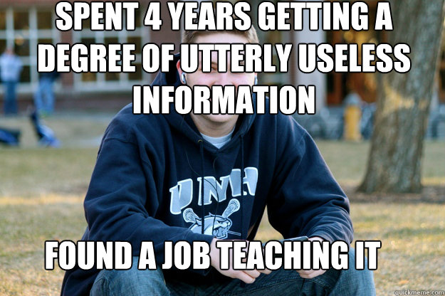 Spent 4 years getting a degree of utterly useless information found a job teaching it - Spent 4 years getting a degree of utterly useless information found a job teaching it  Mature College Senior