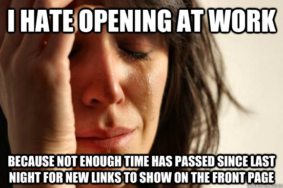 I hate opening at work Because not enough time has passed since last night for new links to show on the front page  First World Problems