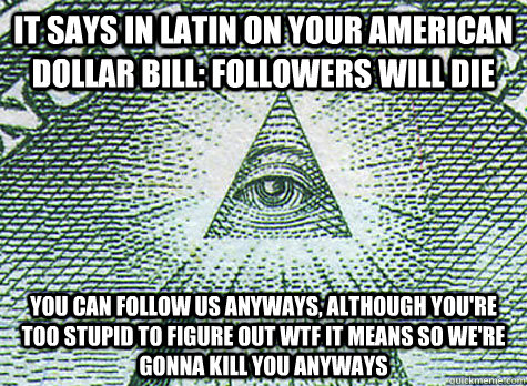 it says in latin on your american dollar bill: followers will die you can follow us anyways, although you're too stupid to figure out wtf it means so we're gonna kill you anyways  Illuminati