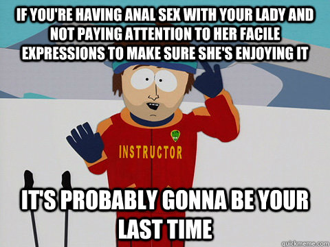 If you're having anal sex with your lady and not paying attention to her facile expressions to make sure she's enjoying it It's probably gonna be your last time  south park ski instructor