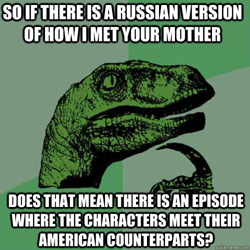 So if there is a Russian version of How I Met Your Mother Does that mean there is an episode where the characters meet their American counterparts?   Philosoraptor