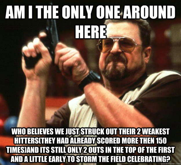 am I the only one around here who believes we just struck out their 2 weakest hitters(They had already scored more then 150 times)and its still only 2 outs in the top of the first and a little early to storm the field celebrating?  Angry Walter