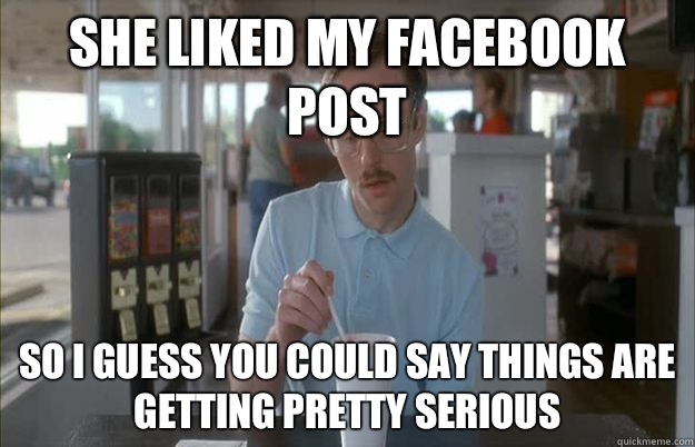 She liked my Facebook post So i guess you could say things are getting pretty serious  Gettin Pretty Serious
