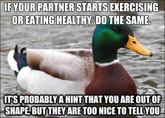 If your partner starts exercising or eating healthy, do the same. It's probably a hint that you are out of shape, but they are too nice to tell you  Actual Advice Mallard