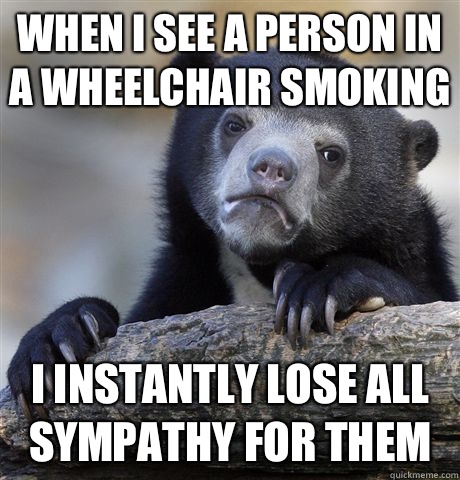 When I see a person in a wheelchair smoking I instantly lose all sympathy for them  Confession Bear