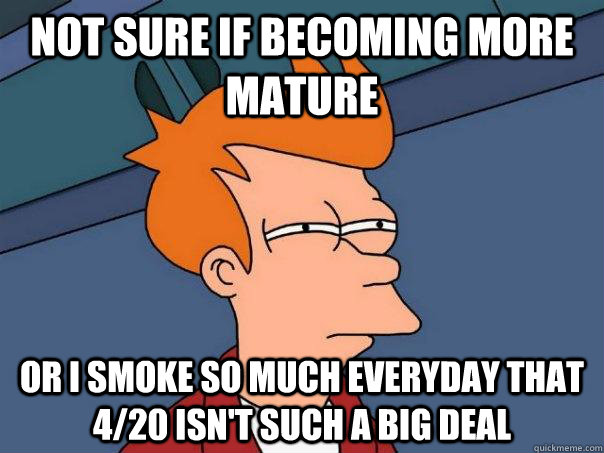 Not sure if becoming more mature Or I smoke so much everyday that 4/20 isn't such a big deal  Futurama Fry