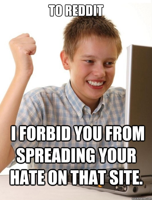 to reddit  I FORBID YOU FROM SPREADING YOUR HATE ON THAT SITE.  First Day on the Internet Kid