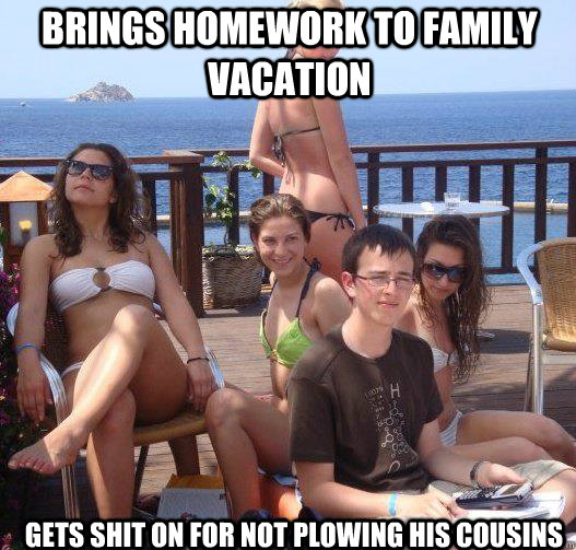 Brings homework to family vacation Gets shit on for not plowing his cousins  