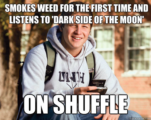 SMOKES WEED FOR THE FIRST TIME AND
LISTENS TO 'DARK SIDE OF THE MOON' ON SHUFFLE  College Freshman