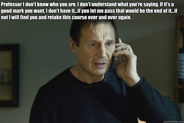 Professor I don't know who you are, I don't understand what you're saying. If it's a good mark you want, I don't have it...if you let me pass that would be the end of it...if not I will find you and retake this course over and over again.  Liam Neeson Phone Call