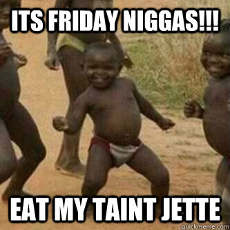 Its friday Niggas!!! Eat my taint Jette  Its friday niggas