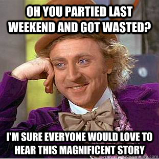 oh you partied last weekend and got wasted? i'm sure everyone would love to hear this magnificent story  Condescending Wonka