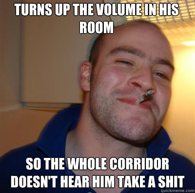 Turns up the volume in his room so the whole corridor doesn't hear him take a shit  Goodguy Greg Shitting
