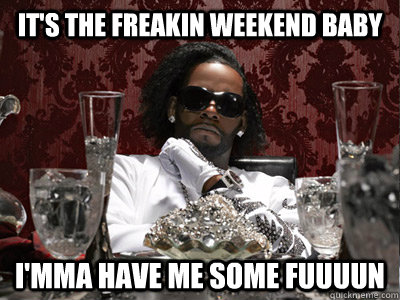 it's the freakin weekend baby i'mma have me some fuuuun  r kelly