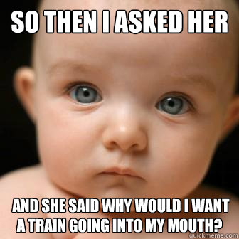 So then I asked her  and she said why would i want a train going into my mouth?  Serious Baby
