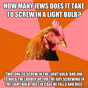 How MANY JEWS DOES IT TAKE TO SCREW IN A LIGHT BULB? Two. One to screw in the light bulb, and one to hold the ladder up for the guy screwing in the light bulb, just in case he falls and dies.  Anti-Joke Chicken